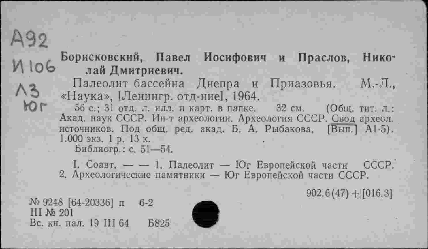 ﻿М2
Борисковский, Павел Иосифович и Праслов, Нико-Н Юо лай Дмитриевич.
д. Палеолит бассейна Днепра и Приазовья. М.-Л., '' * «Наука», [Ленингр. отд-ние], 1964.
Юг 56 с.; 31 отд. л. илл. и карт, в папке. 3'2 см. (Общ. тит. л.: Акад, наук СССР. Ин-т археологии. Археология СССР. Свод археол. источников. Под общ. ред. акад. Б. А. Рыбакова. [Вып. ] А1-5). 1.000 экз. 1 р. 13 к.
Библиогр.: с. 51-—54.
I. Соавт.------1. Палеолит — Юг Европейской части СССР.
2. Археологические памятники — Юг Европейской части СССР.
902.6(47)+ [016.3] № 9248 [64-20336] п 6-2 III № 201
Вс. кн. пал. 19 III 64	Б825